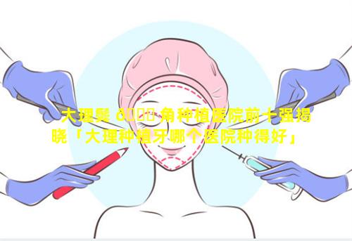 大理鬓 🐋 角种植医院前十强揭晓「大理种植牙哪个医院种得好」